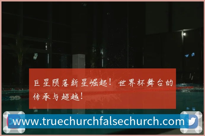 巨星陨落新星崛起!世界杯舞台的传承与超越!