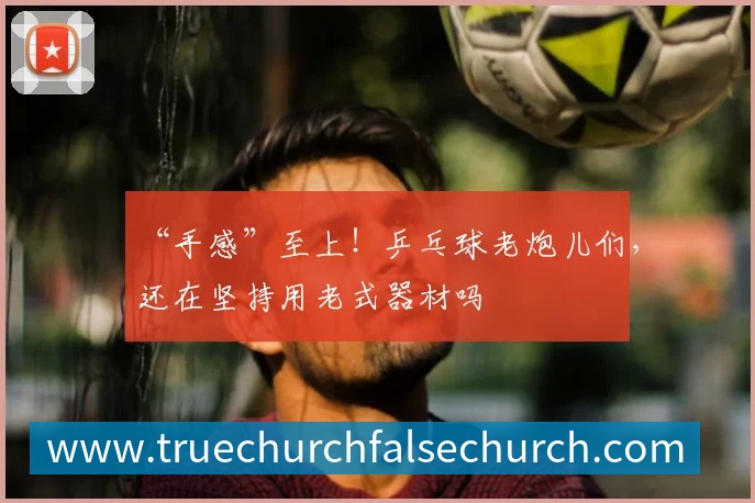 “手感”至上!乒乓球老炮儿们,还在坚持用老式器材吗